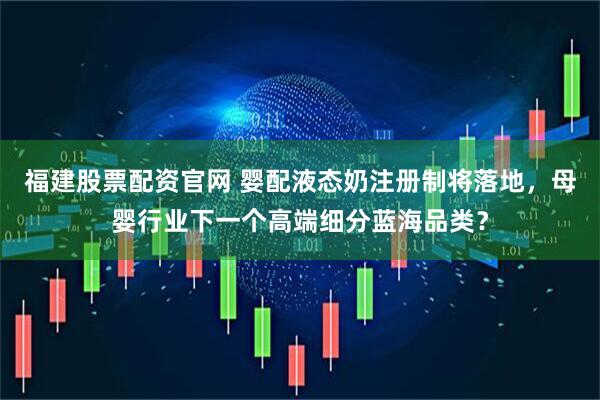 福建股票配资官网 婴配液态奶注册制将落地，母婴行业下一个高端细分蓝海品类？