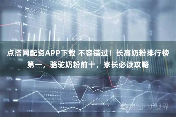 点搭网配资APP下载 不容错过!长高奶粉排行榜第一,骆驼奶粉前十,家长必读攻略