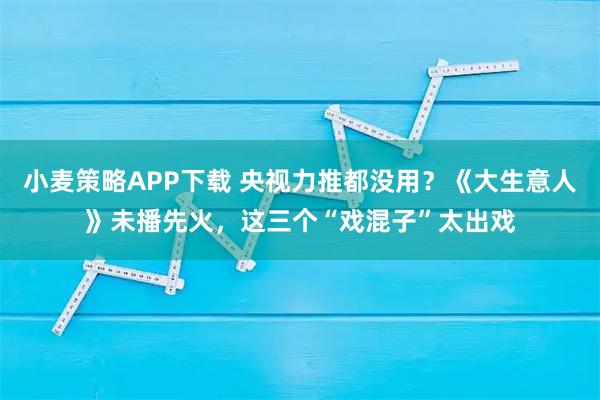小麦策略APP下载 央视力推都没用？《大生意人》未播先火，这三个“戏混子”太出戏