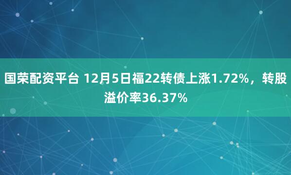 国荣配资平台 12月5日福22转债上涨1.72%，转股溢价率36.37%