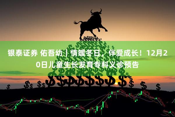 银泰证券 佑吾幼｜情暖冬日，伴爱成长！12月20日儿童生长发育专科义诊预告