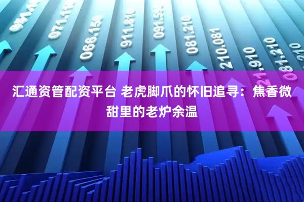 汇通资管配资平台 老虎脚爪的怀旧追寻：焦香微甜里的老炉余温