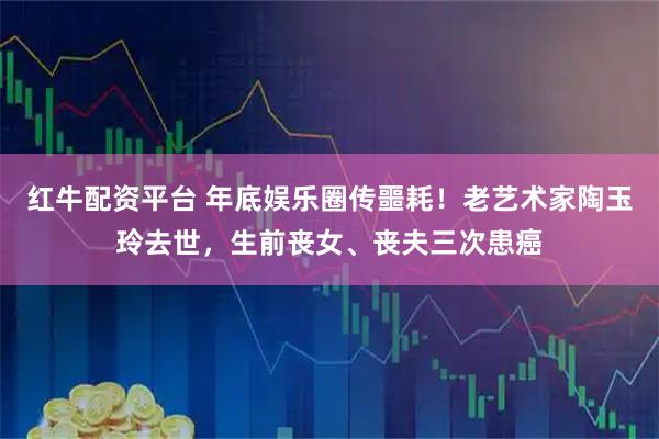 红牛配资平台 年底娱乐圈传噩耗！老艺术家陶玉玲去世，生前丧女、丧夫三次患癌