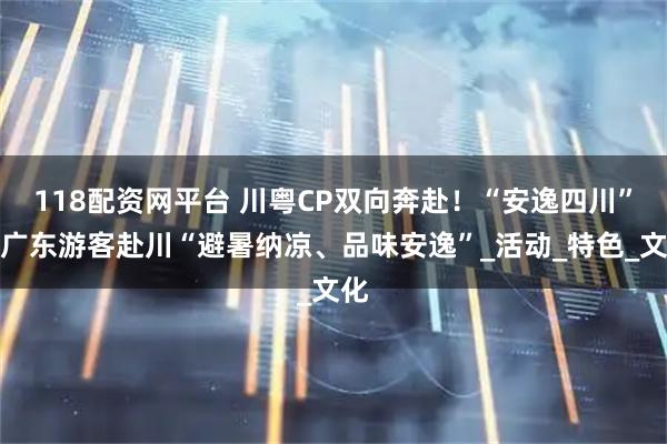 118配资网平台 川粤CP双向奔赴！“安逸四川”邀广东游客赴川“避暑纳凉、品味安逸”_活动_特色_文化