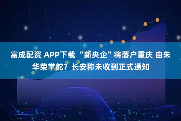 富成配资 APP下载 “新央企”将落户重庆 由朱华荣掌舵？长安称未收到正式通知