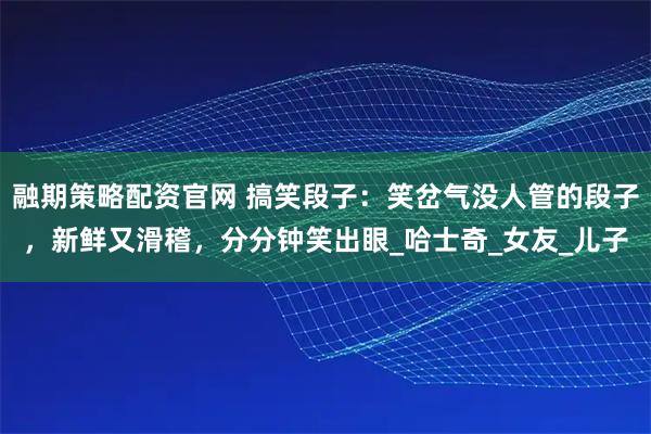 融期策略配资官网 搞笑段子:笑岔气没人管的段子,新鲜又滑稽,分分钟笑出眼_哈士奇_女友_儿子