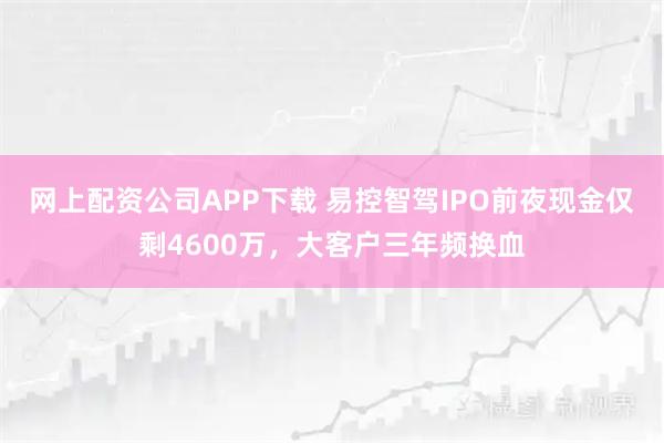 网上配资公司APP下载 易控智驾IPO前夜现金仅剩4600万，大客户三年频换血