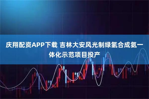 庆翔配资APP下载 吉林大安风光制绿氢合成氨一体化示范项目投产