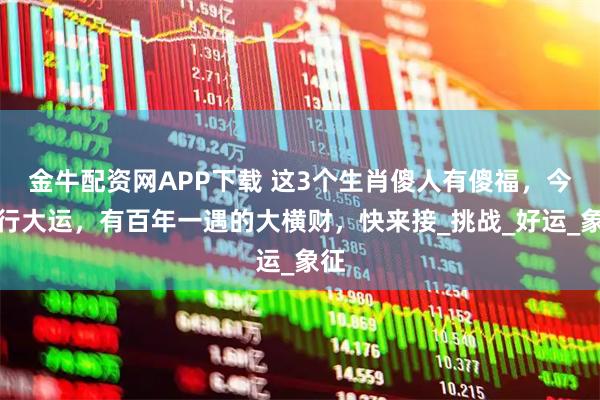 金牛配资网APP下载 这3个生肖傻人有傻福，今年行大运，有百年一遇的大横财，快来接_挑战_好运_象征