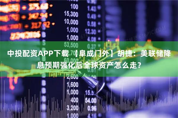 中投配资APP下载 【阜成门外】胡捷：美联储降息预期强化后全球资产怎么走？