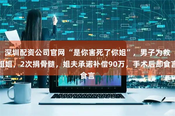 深圳配资公司官网 “是你害死了你姐”,男子为救姐姐,2次捐骨髓,姐夫承诺补偿90万,手术后却食言