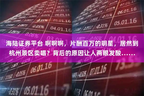 海陆证券平台 啊啊啊,片酬百万的明星,居然到杭州景区卖唱?背后的原因让人两眼发酸……