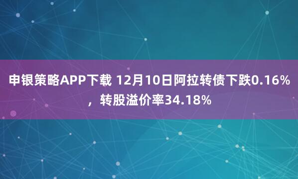 申银策略APP下载 12月10日阿拉转债下跌0.16%，转股溢价率34.18%