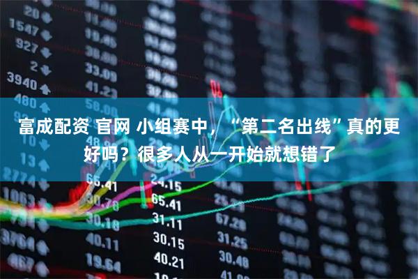 富成配资 官网 小组赛中，“第二名出线”真的更好吗？很多人从一开始就想错了