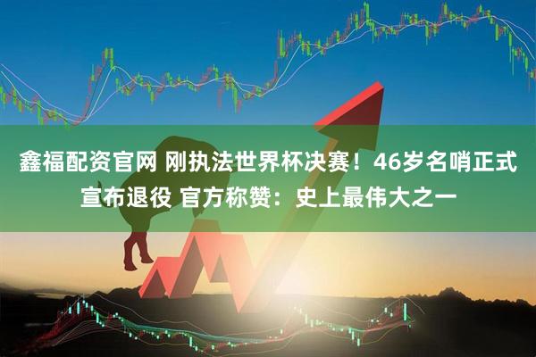 鑫福配资官网 刚执法世界杯决赛！46岁名哨正式宣布退役 官方称赞：史上最伟大之一