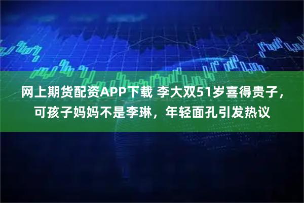 网上期货配资APP下载 李大双51岁喜得贵子，可孩子妈妈不是李琳，年轻面孔引发热议
