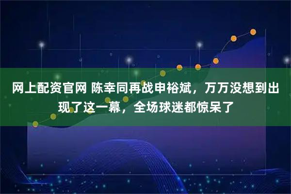 网上配资官网 陈幸同再战申裕斌，万万没想到出现了这一幕，全场球迷都惊呆了